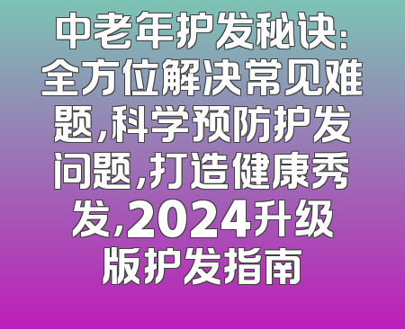中老年护发秘诀：全方位解决常见难题，科学预防护发问题，打造健康秀发，2024升级版护发指南