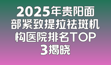 2025年贵阳面部紧致提拉祛斑机构医院排名TOP3揭晓