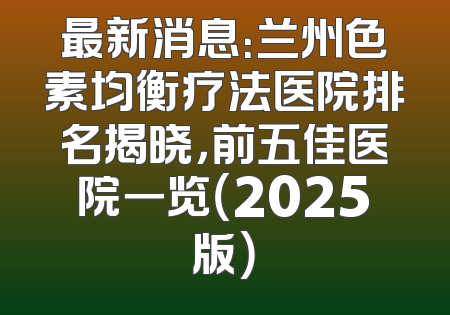 最新消息：兰州色素均衡疗法医院排名揭晓，前五佳医院一览（2025版）