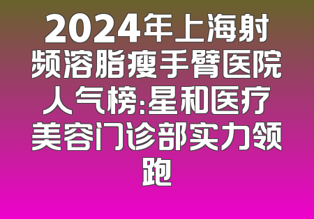 2024年上海射频溶脂瘦手臂医院人气榜：星和医疗美容门诊部实力领跑