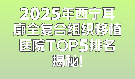 2025年西宁耳廓全复合组织移植医院TOP5排名揭秘！