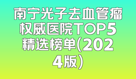 南宁光子去血管瘤权威医院TOP5精选榜单（2024版）