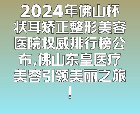 2024年佛山杯状耳矫正整形美容医院权威排行榜公布，佛山东皇医疗美容引领美丽之旅！