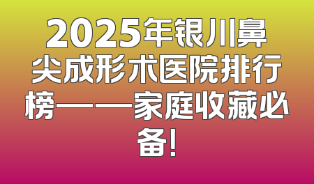 2025年银川鼻尖成形术医院排行榜——家庭收藏必备！