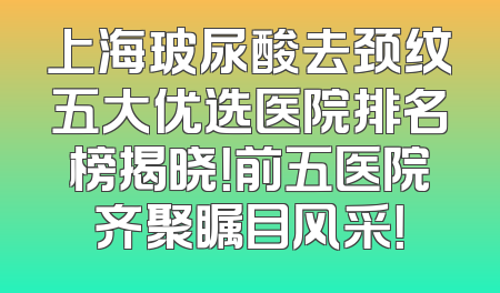 上海玻尿酸去颈纹五大优选医院排名榜揭晓！前五医院齐聚瞩目风采！