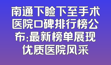 南通下睑下至手术医院口碑排行榜公布：最新榜单展现优质医院风采