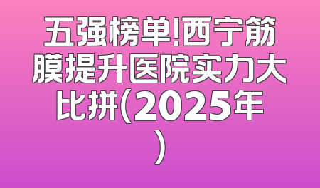 五强榜单！西宁筋膜提升医院实力大比拼（2025年）