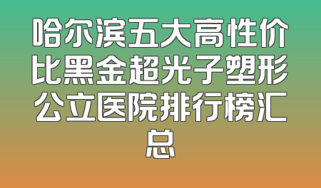 哈尔滨五大高性价比黑金超光子塑形公立医院排行榜汇总