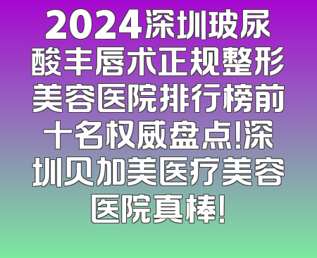 2024深圳玻尿酸丰唇术正规整形美容医院排行榜前十名权威盘点！深圳贝加美医疗美容医院真棒！