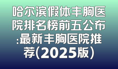 哈尔滨假体丰胸医院排名榜前五公布：最新丰胸医院推荐（2025版）