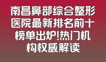 南昌鼻部综合整形医院最新排名前十榜单出炉！热门机构权威解读