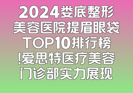 2024娄底整形美容医院提眉眼袋TOP10排行榜！爱思特医疗美容门诊部实力展现