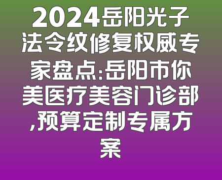 2024岳阳光子法令纹修复权威专家盘点：岳阳市你美医疗美容门诊部，预算定制专属方案