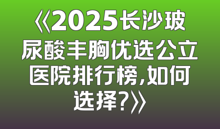 《2025长沙玻尿酸丰胸优选公立医院排行榜，如何选择？》
