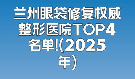 兰州眼袋修复权威整形医院TOP4名单！(2025年)