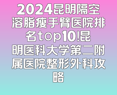 2024昆明隔空溶脂瘦手臂医院排名top10！昆明医科大学第二附属医院整形外科攻略