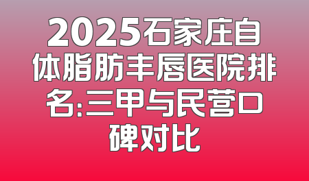 2025石家庄自体脂肪丰唇医院排名：三甲与民营口碑对比