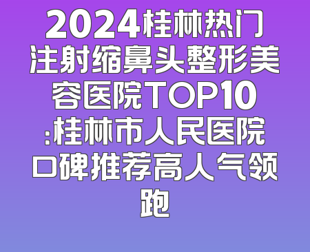 2024桂林热门注射缩鼻头整形美容医院TOP10：桂林市人民医院口碑推荐高人气领跑