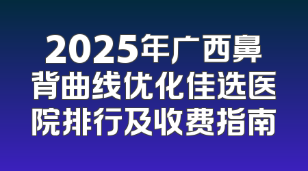 2025年广西鼻背曲线优化佳选医院排行及收费指南
