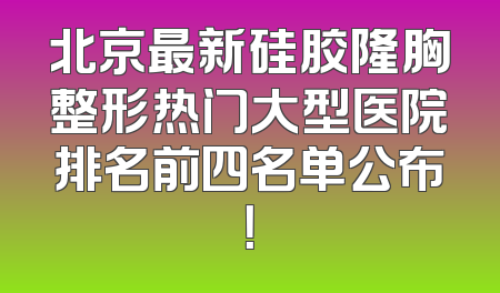 北京最新硅胶隆胸整形热门大型医院排名前四名单公布！