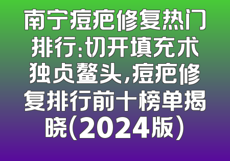 南宁痘疤修复热门排行：切开填充术独占鳌头，痘疤修复排行前十榜单揭晓（2024版）