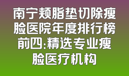 南宁颊脂垫切除瘦脸医院年度排行榜前四：精选专业瘦脸医疗机构