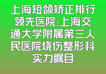 上海短颌矫正排行领先医院：上海交通大学附属第三人民医院烧伤整形科实力瞩目