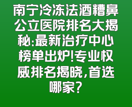 南宁冷冻法酒糟鼻公立医院排名大揭秘：最新治疗中心榜单出炉！专业权威排名揭晓，首选哪家？