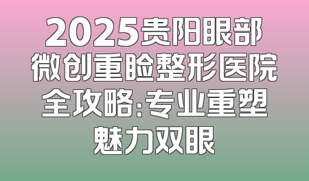 2025贵阳眼部微创重睑整形医院全攻略：专业重塑魅力双眼