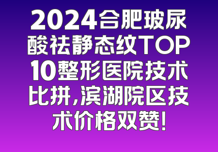 2024合肥玻尿酸祛静态纹TOP10整形医院技术比拼，滨湖院区技术价格双赞！