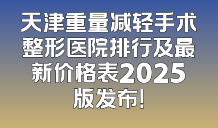天津重量减轻手术整形医院排行及最新价格表2025版发布！