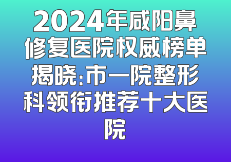 2024年咸阳鼻修复医院权威榜单揭晓：市一院整形科领衔推荐十大医院