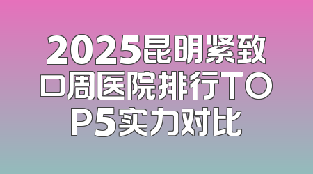 2025昆明紧致口周医院排行TOP5实力对比