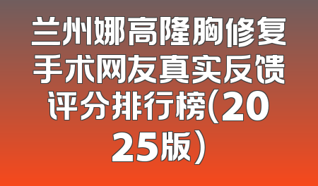 兰州娜高隆胸修复手术网友真实反馈评分排行榜（2025版）