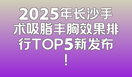 2025年长沙手术吸脂丰胸效果排行TOP5新发布！