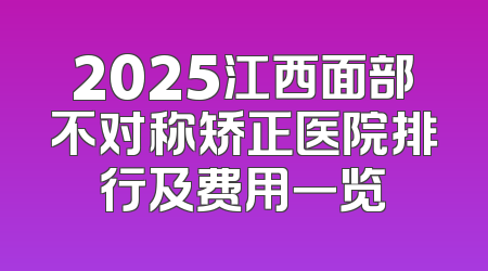 2025江西面部不对称矫正医院排行及费用一览
