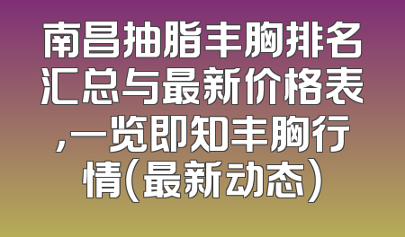 南昌抽脂丰胸排名汇总与最新价格表，一览即知丰胸行情（最新动态）