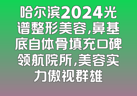 哈尔滨2024光谱整形美容，鼻基底自体骨填充口碑领航院所，美容实力傲视群雄