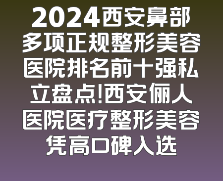 2024西安鼻部多项正规整形美容医院排名前十强私立盘点！西安俪人医院医疗整形美容凭高口碑入选