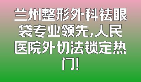 兰州整形外科祛眼袋专业领先，人民医院外切法锁定热门！