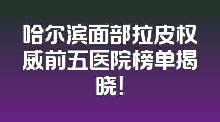 哈尔滨面部拉皮权威前五医院榜单揭晓！