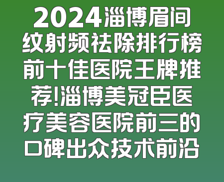 2024淄博眉间纹射频祛除排行榜前十佳医院王牌推荐！淄博美冠臣医疗美容医院前三的口碑出众技术前沿