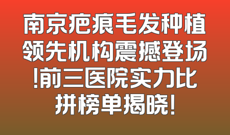 南京疤痕毛发种植领先机构震撼登场！前三医院实力比拼榜单揭晓！