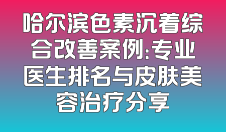 哈尔滨色素沉着综合改善案例：专业医生排名与皮肤美容治疗分享