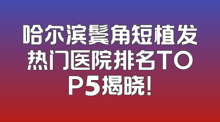 哈尔滨鬓角短植发热门医院排名TOP5揭晓！