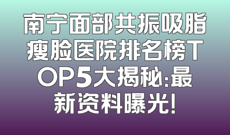 南宁面部共振吸脂瘦脸医院排名榜TOP5大揭秘：最新资料曝光！
