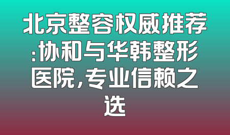 北京整容权威推荐：协和与华韩整形医院，专业信赖之选