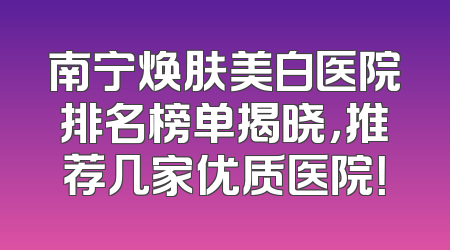南宁焕肤美白医院排名榜单揭晓，推荐几家优质医院！