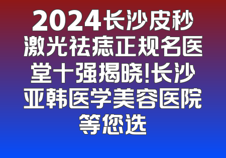 2024长沙皮秒激光祛痣正规名医堂十强揭晓！长沙亚韩医学美容医院等您选