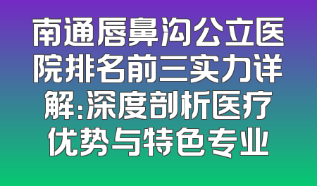 南通唇鼻沟公立医院排名前三实力详解：深度剖析医疗优势与特色专业